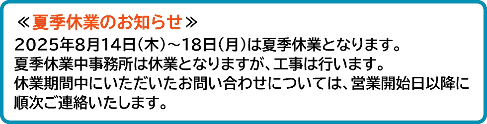 2025年8月14日(木)～18日(月)は夏季休業となります。夏季休業中事務所は休業となりますが、工事は行います。休業期間中にいただいたお問い合わせについては、営業開始日以降に順次ご連絡いたします。