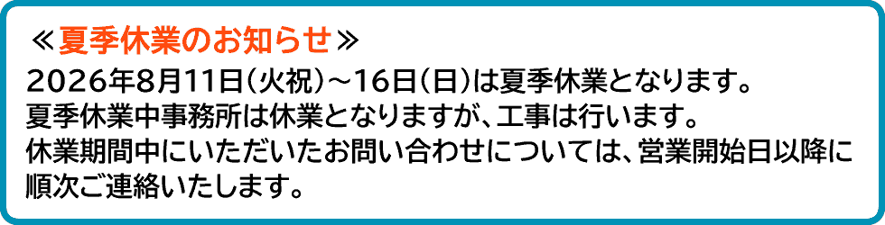 夏季休業のお知らせ、2026年8月11日(火祝)～16日(日)は夏季休業となります。夏季休業中事務所は休業となりますが、工事は行います。休業期間中にいただいたお問い合わせについては、営業開始日以降に順次ご連絡いたします。